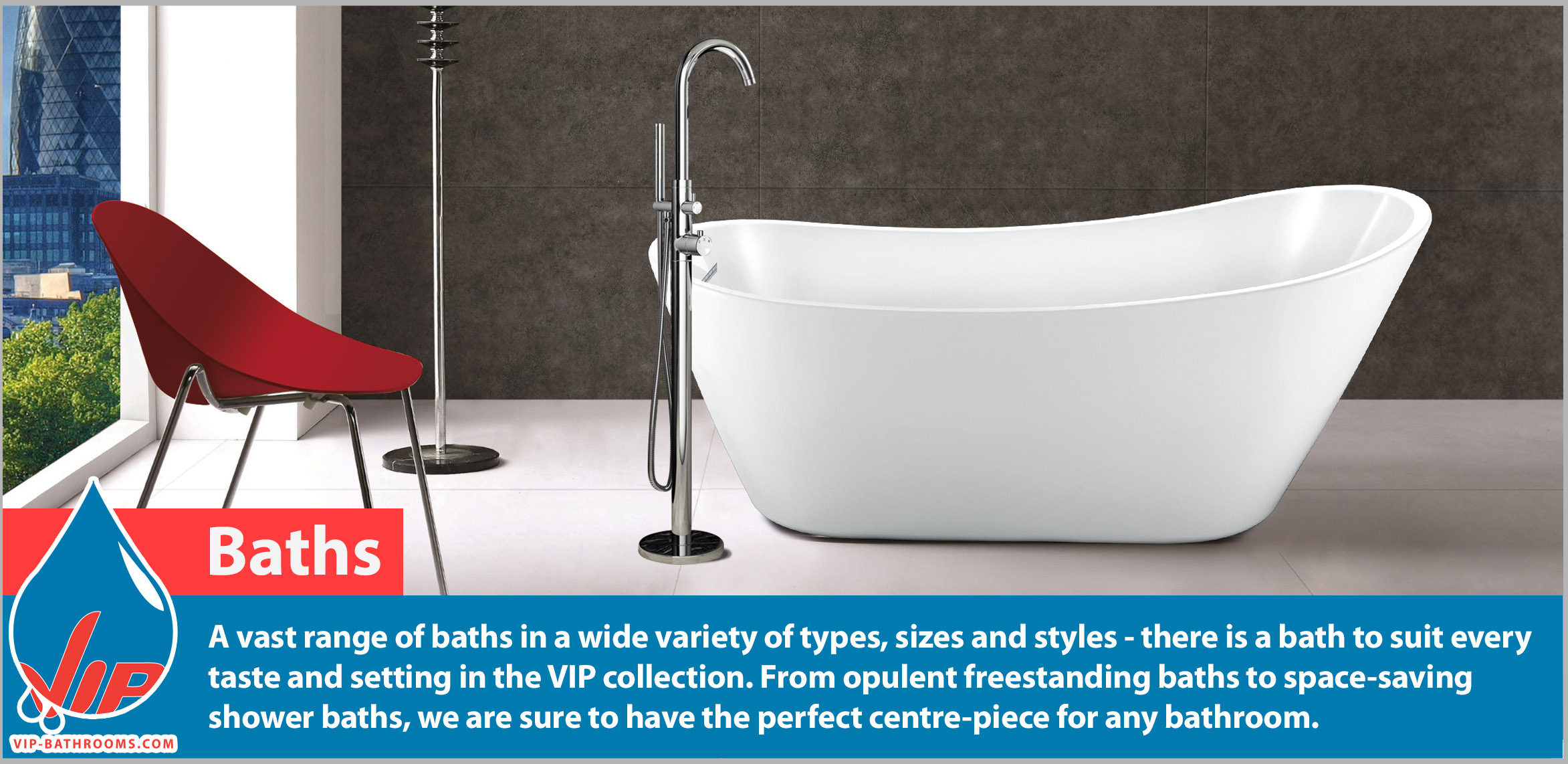 Truly luxurious baths by VIP Bathrooms. A vast range of baths in a wide variety of types, sizes and styles - there is a bath to suit every taste and setting in the VIP collection. From opulent freestanding baths to space-saving shower baths, we are sure to have the perfect centre-piece for any bathroom.