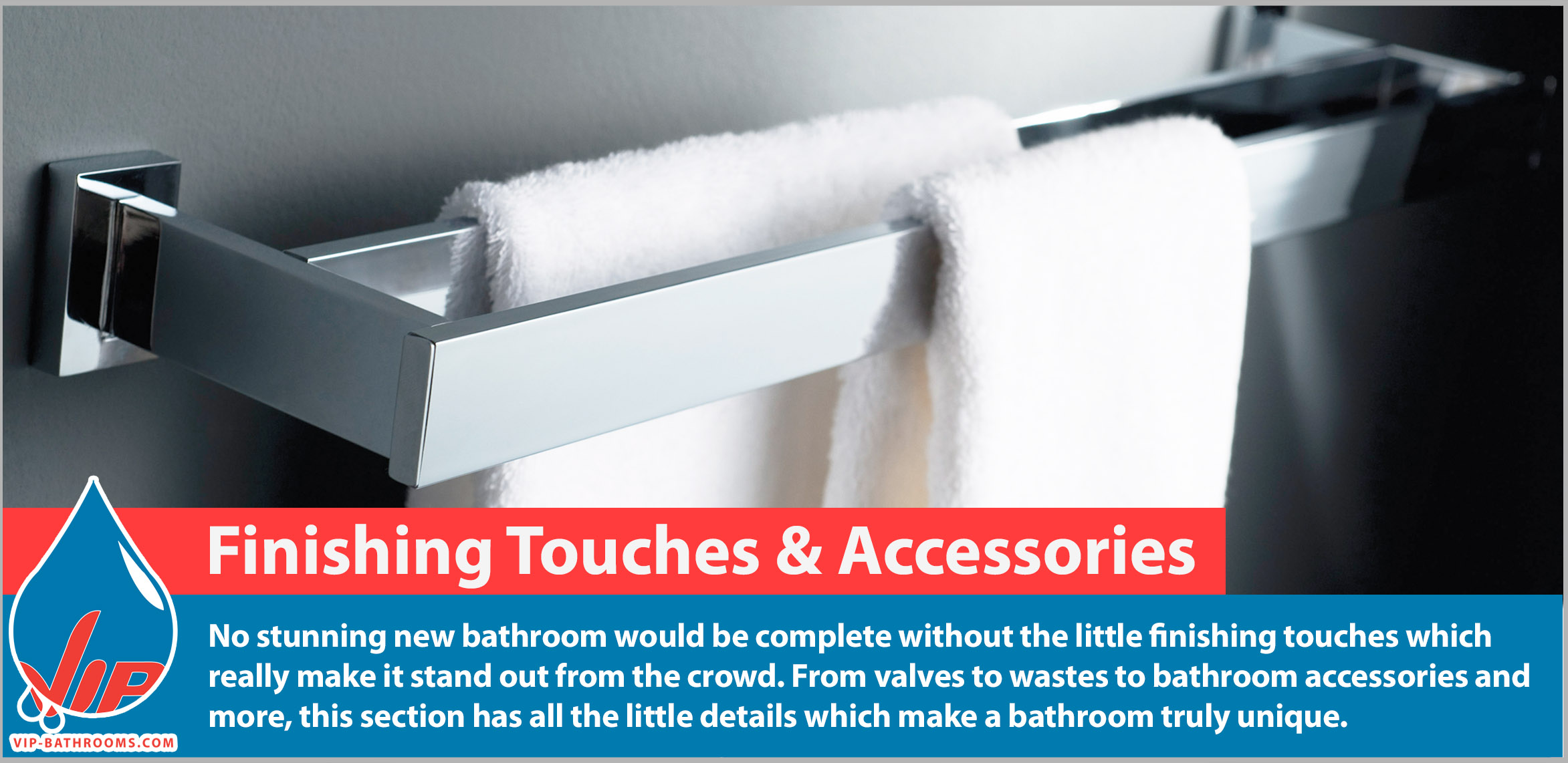 No stunning new bathroom would be complete without the little finishing touches which really make it stand out from the crowd. From valves to wastes to bathroom accessories and more, this section has all the little details which make a bathroom truly unique.